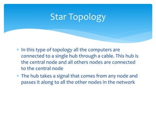  In this type of topology all the computers are
connected to a single hub through a cable. This hub is
the central node and all others nodes are connected
to the central node
 The hub takes a signal that comes from any node and
passes it along to all the other nodes in the network
Star Topology
 