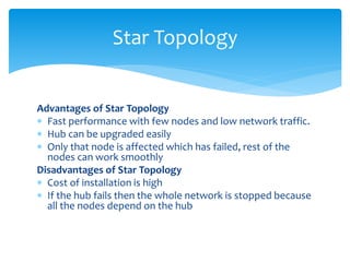 Advantages of Star Topology
 Fast performance with few nodes and low network traffic.
 Hub can be upgraded easily
 Only that node is affected which has failed, rest of the
nodes can work smoothly
Disadvantages of Star Topology
 Cost of installation is high
 If the hub fails then the whole network is stopped because
all the nodes depend on the hub
Star Topology
 