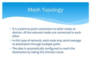  It is a point-to-point connection to other nodes or
devices. All the network nodes are connected to each
other
 In this type of network, each node may send message
to destination through multiple paths
 The data is automatically configured to reach the
destination by taking the shortest route.
Mesh Topology
 