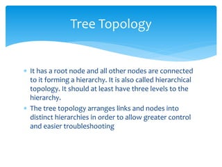  It has a root node and all other nodes are connected
to it forming a hierarchy. It is also called hierarchical
topology. It should at least have three levels to the
hierarchy.
 The tree topology arranges links and nodes into
distinct hierarchies in order to allow greater control
and easier troubleshooting
Tree Topology
 