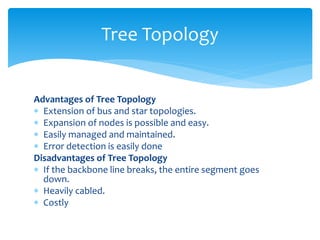 Advantages of Tree Topology
 Extension of bus and star topologies.
 Expansion of nodes is possible and easy.
 Easily managed and maintained.
 Error detection is easily done
Disadvantages of Tree Topology
 If the backbone line breaks, the entire segment goes
down.
 Heavily cabled.
 Costly
Tree Topology
 