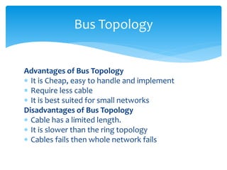 Advantages of Bus Topology
 It is Cheap, easy to handle and implement
 Require less cable
 It is best suited for small networks
Disadvantages of Bus Topology
 Cable has a limited length.
 It is slower than the ring topology
 Cables fails then whole network fails
Bus Topology
 