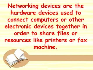 Networking devices are the
hardware devices used to
connect computers or other
electronic devices together in
order to share files or
resources like printers or fax
machine.
 