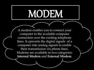 MODEM
A modem enables you to connect your
computer to the available computer
connection over the existing telephone
lines. It cpnverts the digital signals of a
computer into analog signals to enable
their transmission via phone lines.
Modems are available in two categories:
Internal Modem and External Modem.
 