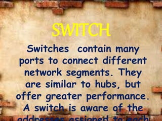 SWITCH
Switches contain many
ports to connect different
network segments. They
are similar to hubs, but
offer greater performance.
A switch is aware of the
 