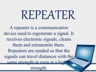 REPEATER
A repeater is a communication
device used to regenerate a signal. It
receives electronic signals, cleans
them and retransmits them.
Repeaters are needed so that the
signals can travel distances with the
same strength or even at a higher
strength.
 