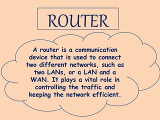 ROUTER
A router is a communication
device that is used to connect
two different networks, such as
two LANs, or a LAN and a
WAN. It plays a vital role in
controlling the traffic and
keeping the network efficient.
 