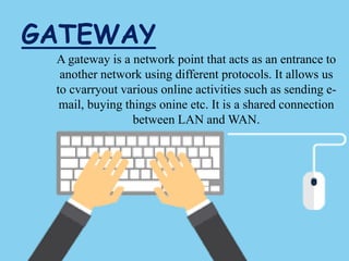 GATEWAY
A gateway is a network point that acts as an entrance to
another network using different protocols. It allows us
to cvarryout various online activities such as sending e-
mail, buying things onine etc. It is a shared connection
between LAN and WAN.
 