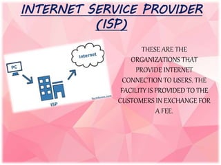 INTERNET SERVICE PROVIDER
(ISP)
THESE ARE THE
ORGANIZATIONS THAT
PROVIDE INTERNET
CONNECTION TO USERS. THE
FACILITY IS PROVIDED TO THE
CUSTOMERS IN EXCHANGE FOR
A FEE.
 