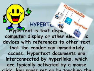 HYPERTEXT-
Hypertext is text displayed on a
computer display or other electronic
devices with references to other text
that the reader can immediately
access. Hypertext documents are
interconnected by hyperlinks, which
are typically activated by a mouse
 