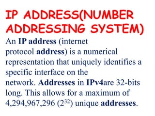 IP ADDRESS(NUMBER
ADDRESSING SYSTEM)
An IP address (internet
protocol address) is a numerical
representation that uniquely identifies a
specific interface on the
network. Addresses in IPv4are 32-bits
long. This allows for a maximum of
4,294,967,296 (232) unique addresses.
 