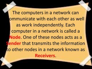 The computers in a network can
communicate with each other as well
as work independently. Each
computer in a network is called a
Node. One of these nodes acts as a
Sender that transmits the information
to other nodes in a network known as
Receivers.
 