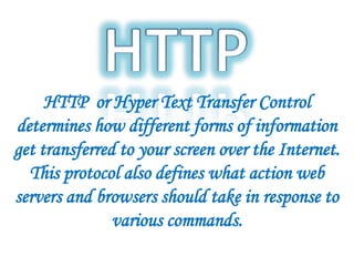 HTTP or Hyper Text Transfer Control
determines how different forms of information
get transferred to your screen over the Internet.
This protocol also defines what action web
servers and browsers should take in response to
various commands.
 