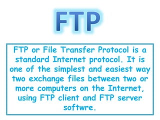 FTP or File Transfer Protocol is a
standard Internet protocol. It is
one of the simplest and easiest way
two exchange files between two or
more computers on the Internet,
using FTP client and FTP server
softwre.
 