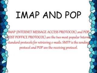 IMAP AND POP
IMAP (INTERNET MESSAGE ACCESS PROTOCOL) and POP
(POST POFFICE PROTOCOL) are the two most popular Internet
standard protocols for retrieving e-mails. SMTP is the sending
protocol and POP are the receiving protocol.
 