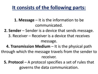 It consists of the following parts:
1. Message – It is the information to be
communicated.
2. Sender – Sender is a device that sends message.
3. Receiver – Receiver is a device that receives
message.
4. Transmission Medium – It is the physical path
through which the message travels from the sender to
receiver.
5. Protocol – A protocol specifies a set of rules that
governs the data communication.
 