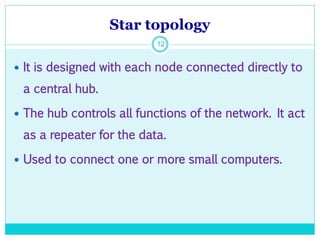 Star topology
12
 It is designed with each node connected directly to
a central hub.
 The hub controls all functions of the network. It act
as a repeater for the data.
 Used to connect one or more small computers.
 