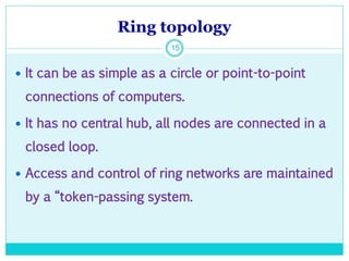 Ring topology
15
 It can be as simple as a circle or point-to-point
connections of computers.
 It has no central hub, all nodes are connected in a
closed loop.
 Access and control of ring networks are maintained
by a “token-passing system.
 
