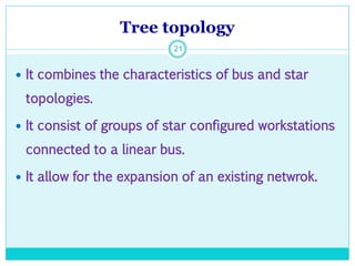 Tree topology
21
 It combines the characteristics of bus and star
topologies.
 It consist of groups of star configured workstations
connected to a linear bus.
 It allow for the expansion of an existing netwrok.
 