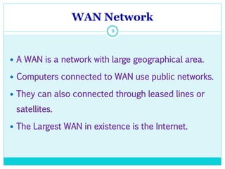 WAN Network
9
 A WAN is a network with large geographical area.
 Computers connected to WAN use public networks.
 They can also connected through leased lines or
satellites.
 The Largest WAN in existence is the Internet.
 