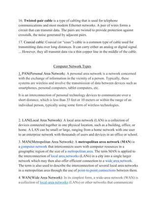 16. Twisted-pair cable is a type of cabling that is used for telephone
communications and most modern Ethernet networks. A pair of wires forms a
circuit that can transmit data. The pairs are twisted to provide protection against
crosstalk, the noise generated by adjacent pairs.
17. Coaxial cable: Coaxial (or “coax”) cable is a common type of cable used for
transmitting data over long distances. It can carry either an analog or digital signal.
... However, they all transmit data via a thin copper line in the middle of the cable.
Computer Network Types
1. PAN(Personal Area Network): A personal area network is a network concerned
with the exchange of information in the vicinity of a person. Typically, these
systems are wireless and involve the transmission of data between devices such as
smartphones, personal computers, tablet computers, etc.
It is an interconnection of personal technology devices to communicate over a
short distance, which is less than 33 feet or 10 meters or within the range of an
individual person, typically using some form of wireless technologies.
2. LAN(Local Area Network): A local area network (LAN) is a collection of
devices connected together in one physical location, such as a building, office, or
home. A LAN can be small or large, ranging from a home network with one user
to an enterprise network with thousands of users and devices in an office or school.
3. MAN(Metropolitan Area Network): A metropolitan area network (MAN) is
a computer network that interconnects users with computer resources in a
geographic region of the size of a metropolitan area. The term MAN is applied to
the interconnection of local area networks (LANs) in a city into a single larger
network which may then also offer efficient connection to a wide area network.
The term is also used to describe the interconnection of several local area networks
in a metropolitan area through the use of point-to-point connections between them.
4. WAN(Wide Area Network): In its simplest form, a wide-area network (WAN) is
a collection of local-area networks (LANs) or other networks that communicate
 