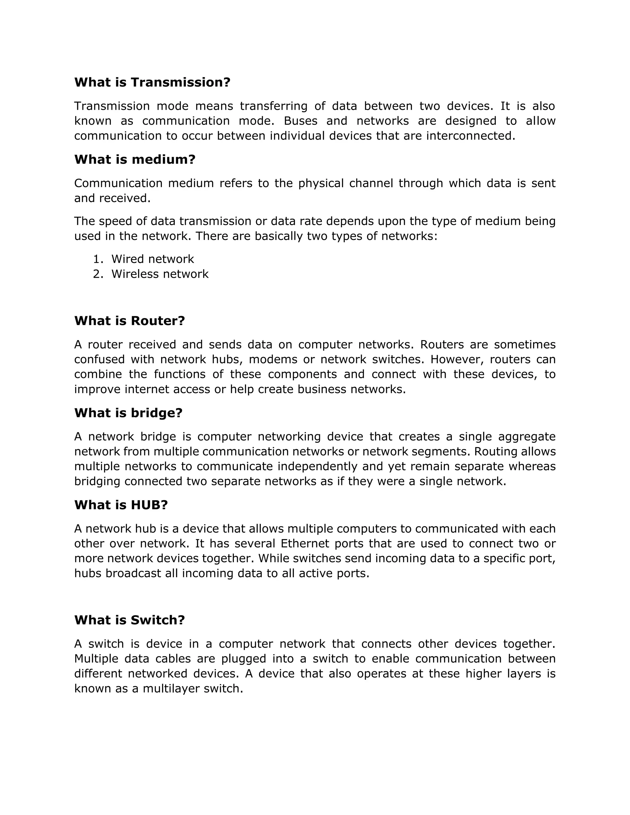 What is Transmission?
Transmission mode means transferring of data between two devices. It is also
known as communication mode. Buses and networks are designed to allow
communication to occur between individual devices that are interconnected.
What is medium?
Communication medium refers to the physical channel through which data is sent
and received.
The speed of data transmission or data rate depends upon the type of medium being
used in the network. There are basically two types of networks:
1. Wired network
2. Wireless network
What is Router?
A router received and sends data on computer networks. Routers are sometimes
confused with network hubs, modems or network switches. However, routers can
combine the functions of these components and connect with these devices, to
improve internet access or help create business networks.
What is bridge?
A network bridge is computer networking device that creates a single aggregate
network from multiple communication networks or network segments. Routing allows
multiple networks to communicate independently and yet remain separate whereas
bridging connected two separate networks as if they were a single network.
What is HUB?
A network hub is a device that allows multiple computers to communicated with each
other over network. It has several Ethernet ports that are used to connect two or
more network devices together. While switches send incoming data to a specific port,
hubs broadcast all incoming data to all active ports.
What is Switch?
A switch is device in a computer network that connects other devices together.
Multiple data cables are plugged into a switch to enable communication between
different networked devices. A device that also operates at these higher layers is
known as a multilayer switch.
 