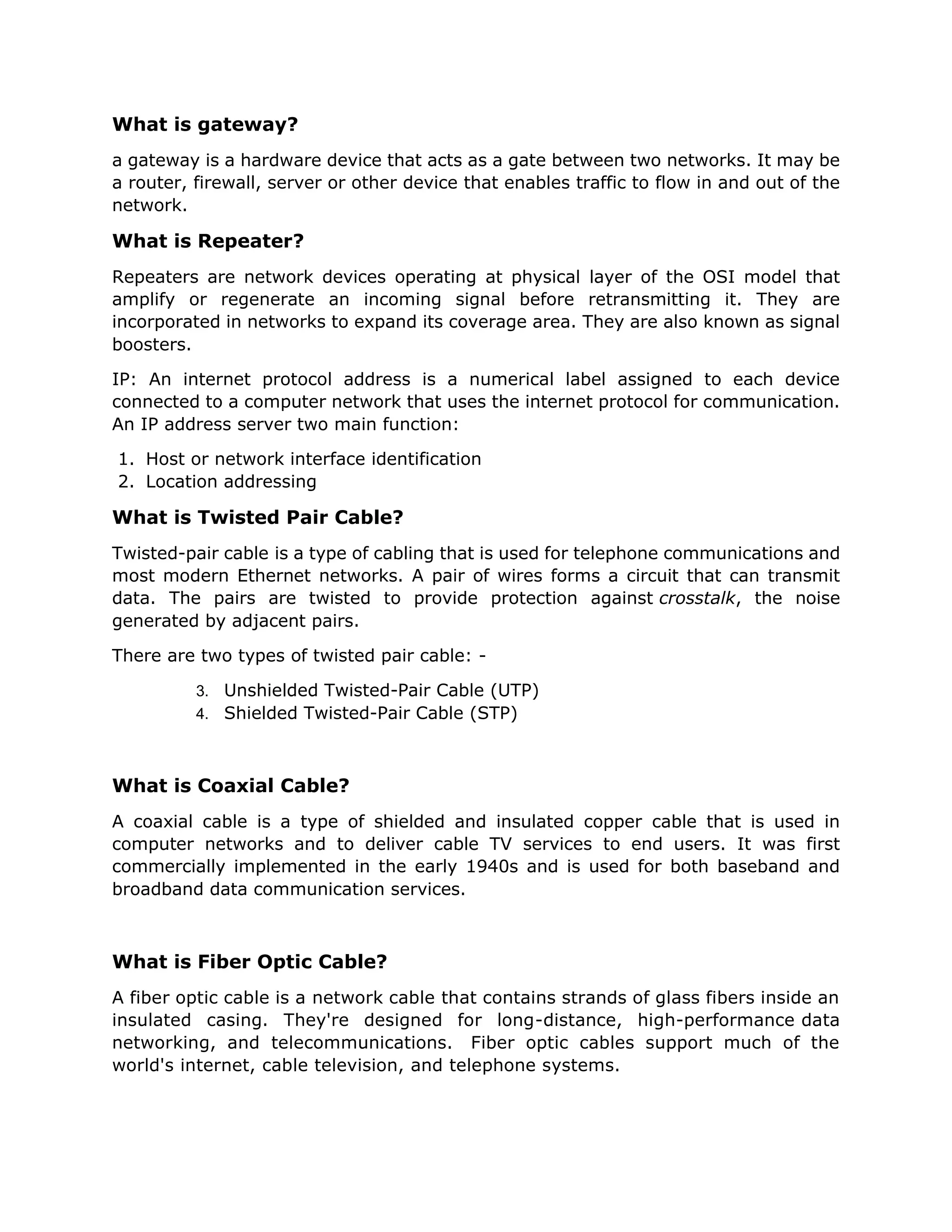 What is gateway?
a gateway is a hardware device that acts as a gate between two networks. It may be
a router, firewall, server or other device that enables traffic to flow in and out of the
network.
What is Repeater?
Repeaters are network devices operating at physical layer of the OSI model that
amplify or regenerate an incoming signal before retransmitting it. They are
incorporated in networks to expand its coverage area. They are also known as signal
boosters.
IP: An internet protocol address is a numerical label assigned to each device
connected to a computer network that uses the internet protocol for communication.
An IP address server two main function:
1. Host or network interface identification
2. Location addressing
What is Twisted Pair Cable?
Twisted-pair cable is a type of cabling that is used for telephone communications and
most modern Ethernet networks. A pair of wires forms a circuit that can transmit
data. The pairs are twisted to provide protection against crosstalk, the noise
generated by adjacent pairs.
There are two types of twisted pair cable: -
3. Unshielded Twisted-Pair Cable (UTP)
4. Shielded Twisted-Pair Cable (STP)
What is Coaxial Cable?
A coaxial cable is a type of shielded and insulated copper cable that is used in
computer networks and to deliver cable TV services to end users. It was first
commercially implemented in the early 1940s and is used for both baseband and
broadband data communication services.
What is Fiber Optic Cable?
A fiber optic cable is a network cable that contains strands of glass fibers inside an
insulated casing. They're designed for long-distance, high-performance data
networking, and telecommunications. Fiber optic cables support much of the
world's internet, cable television, and telephone systems.
 