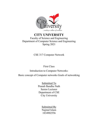 CITY UNIVERSITY
Faculty of Science and Engineering
Department of Computer Science and Engineering
Spring 2021
CSE 317 Computer Network
First Class
Introduction to Computer Networks:
Basic concept of Computer networks Goals of networking
Submitted To
Pranab Bandhu Nath
Senior Lecturer
Department of CSE
City University
Submitted By
Najmul Islam
1834902556
 