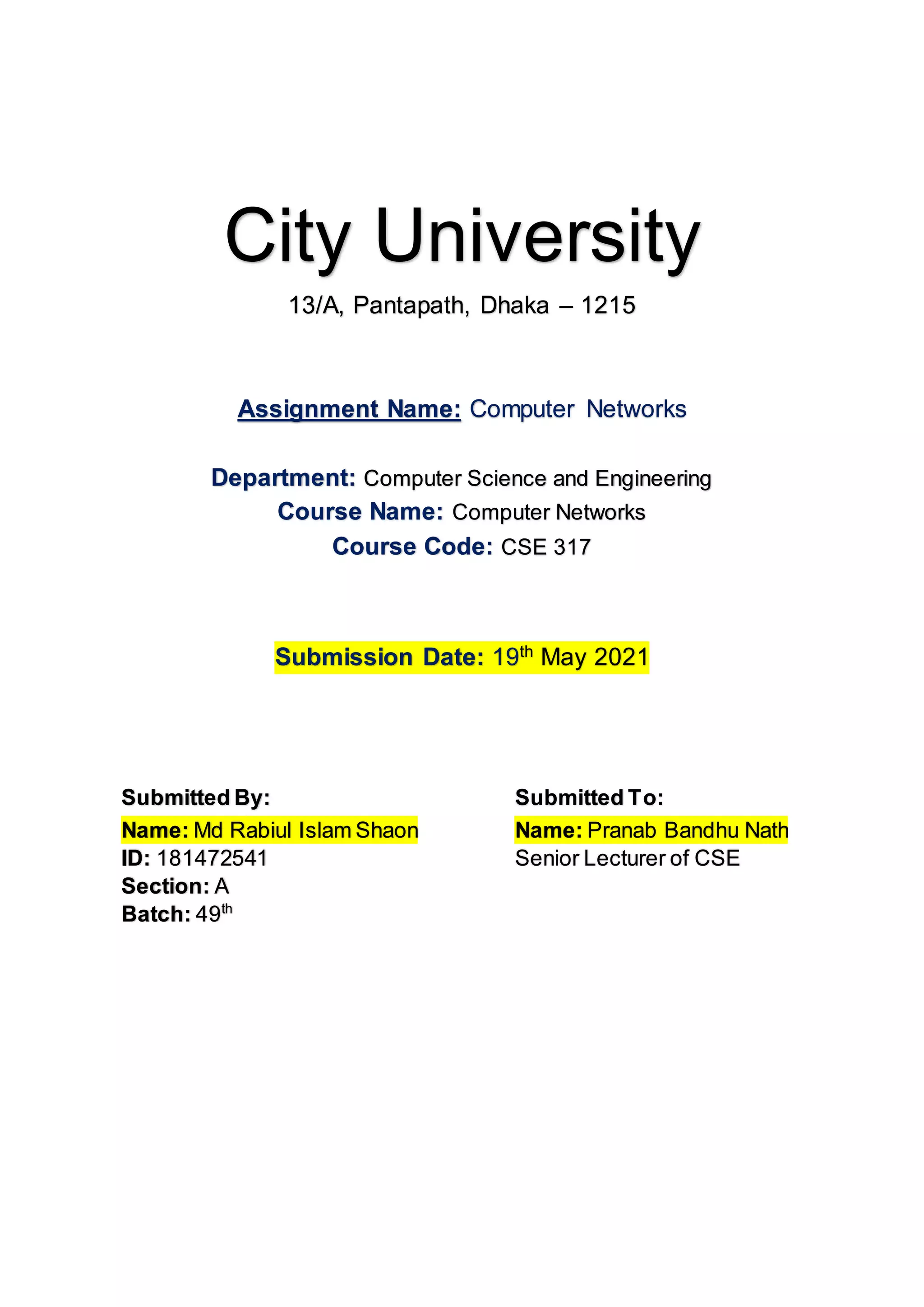 City University
13/A, Pantapath, Dhaka – 1215
Assignment Name: Computer Networks
Department: Computer Science and Engineering
Course Name: Computer Networks
Course Code: CSE 317
Submission Date: 19th
May 2021
Submitted By: Submitted To:
Name: Md Rabiul Islam Shaon
ID: 181472541
Section: A
Batch: 49th
Name: Pranab Bandhu Nath
Senior Lecturer of CSE
 