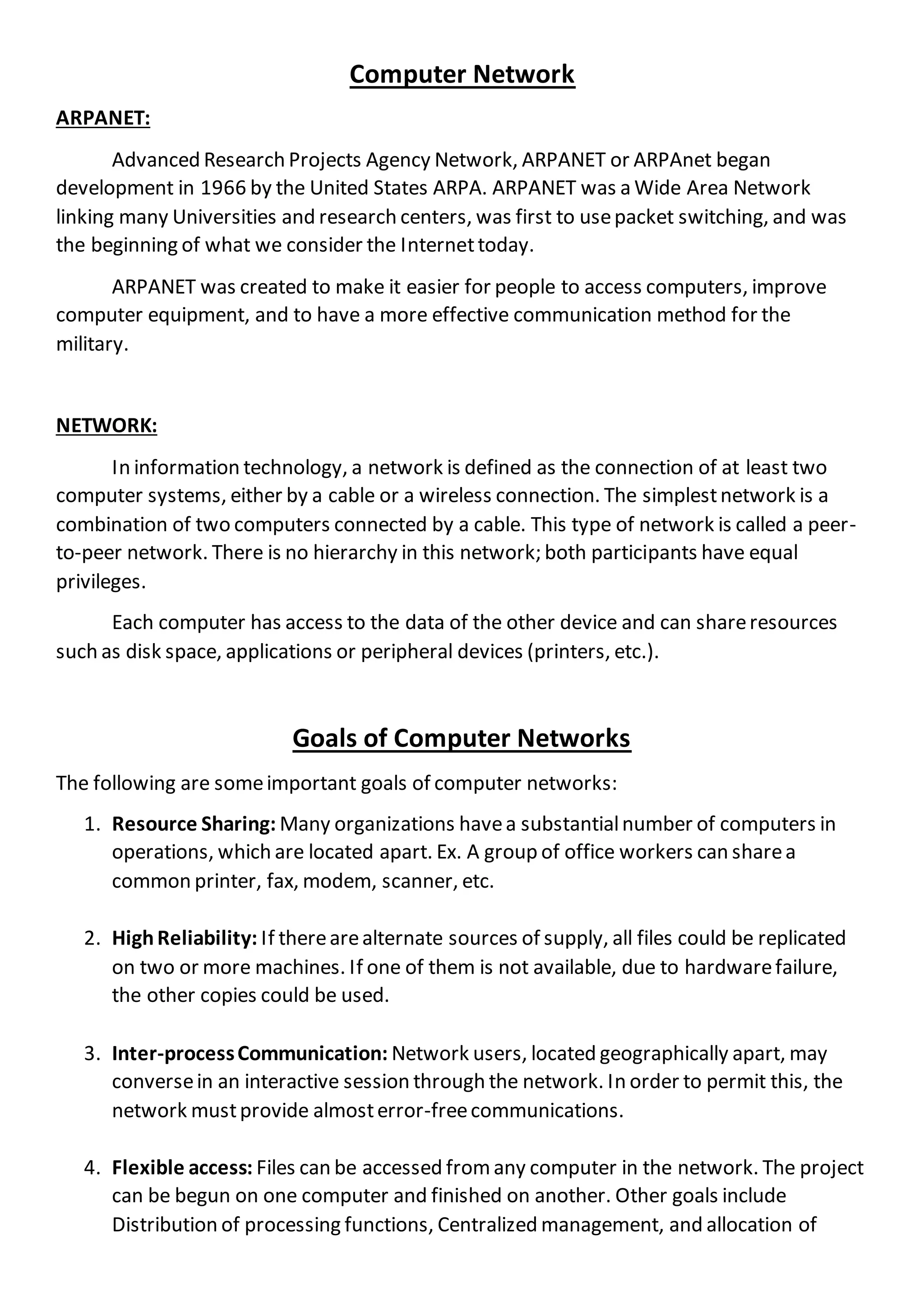 Computer Network
ARPANET:
Advanced Research Projects Agency Network, ARPANET or ARPAnet began
development in 1966 by the United States ARPA. ARPANET was a Wide Area Network
linking many Universities and research centers, was first to usepacket switching, and was
the beginning of what we consider the Internettoday.
ARPANET was created to make it easier for people to access computers, improve
computer equipment, and to have a more effective communication method for the
military.
NETWORK:
In information technology, a network is defined as the connection of at least two
computer systems, either by a cable or a wireless connection. The simplestnetwork is a
combination of two computers connected by a cable. This type of network is called a peer-
to-peer network. There is no hierarchy in this network; both participants have equal
privileges.
Each computer has access to the data of the other device and can shareresources
such as disk space, applications or peripheral devices (printers, etc.).
Goals of Computer Networks
The following are someimportant goals of computer networks:
1. Resource Sharing: Many organizations havea substantialnumber of computers in
operations, which are located apart. Ex. A group of office workers can sharea
common printer, fax, modem, scanner, etc.
2. HighReliability: If therearealternate sources of supply, all files could be replicated
on two or more machines. If one of them is not available, due to hardwarefailure,
the other copies could be used.
3. Inter-processCommunication: Network users, located geographically apart, may
conversein an interactive session through the network. In order to permit this, the
network mustprovide almosterror-freecommunications.
4. Flexible access: Files can be accessed from any computer in the network. The project
can be begun on one computer and finished on another. Other goals include
Distribution of processing functions, Centralized management, and allocation of
 