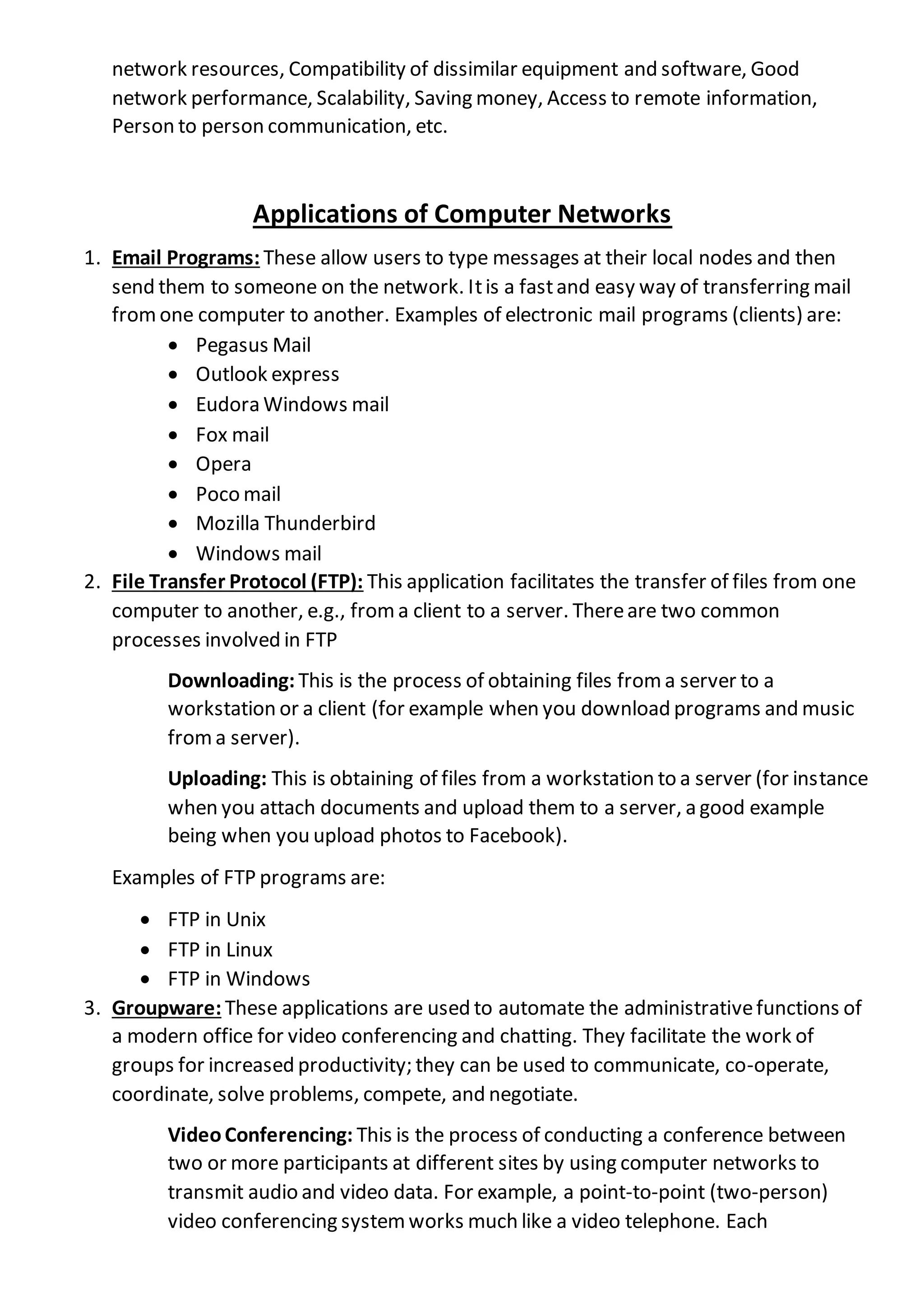network resources, Compatibility of dissimilar equipment and software, Good
network performance, Scalability, Saving money, Access to remote information,
Person to person communication, etc.
Applications of Computer Networks
1. Email Programs: These allow users to type messages at their local nodes and then
send them to someone on the network. Itis a fastand easy way of transferring mail
fromone computer to another. Examples of electronic mail programs (clients) are:
 Pegasus Mail
 Outlook express
 Eudora Windows mail
 Fox mail
 Opera
 Poco mail
 Mozilla Thunderbird
 Windows mail
2. File Transfer Protocol (FTP): This application facilitates the transfer of files from one
computer to another, e.g., froma client to a server. Thereare two common
processes involved in FTP
Downloading: This is the process of obtaining files from a server to a
workstation or a client (for example when you download programs and music
froma server).
Uploading: This is obtaining of files from a workstation to a server (for instance
when you attach documents and upload them to a server, a good example
being when you upload photos to Facebook).
Examples of FTP programs are:
 FTP in Unix
 FTP in Linux
 FTP in Windows
3. Groupware: These applications are used to automate the administrativefunctions of
a modern office for video conferencing and chatting. They facilitate the work of
groups for increased productivity; they can be used to communicate, co-operate,
coordinate, solve problems, compete, and negotiate.
VideoConferencing: This is the process of conducting a conference between
two or more participants at different sites by using computer networks to
transmit audio and video data. For example, a point-to-point (two-person)
video conferencing system works much like a video telephone. Each
 
