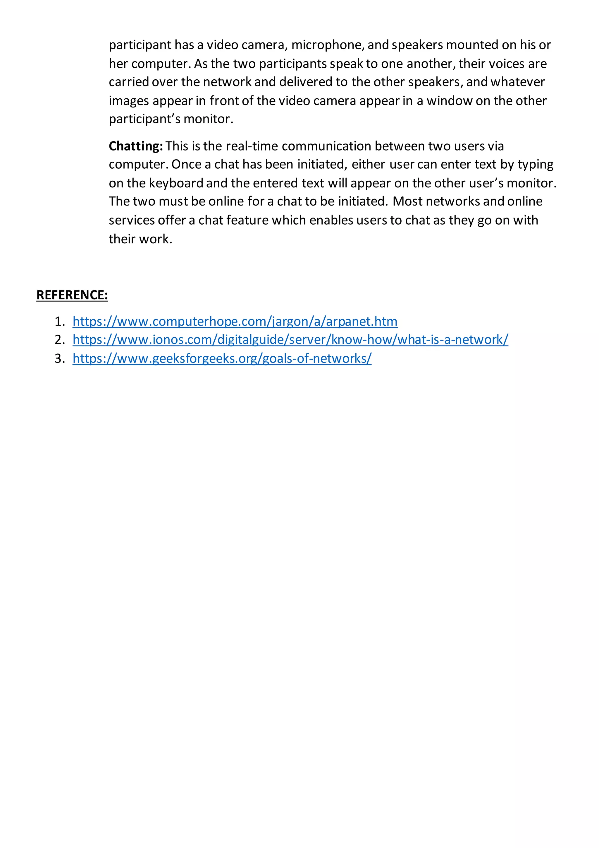 participant has a video camera, microphone, and speakers mounted on his or
her computer. As the two participants speak to one another, their voices are
carried over the network and delivered to the other speakers, and whatever
images appear in front of the video camera appear in a window on the other
participant’s monitor.
Chatting: This is the real-time communication between two users via
computer. Once a chat has been initiated, either user can enter text by typing
on the keyboard and the entered text will appear on the other user’s monitor.
The two must be online for a chat to be initiated. Most networks and online
services offer a chat feature which enables users to chat as they go on with
their work.
REFERENCE:
1. https://www.computerhope.com/jargon/a/arpanet.htm
2. https://www.ionos.com/digitalguide/server/know-how/what-is-a-network/
3. https://www.geeksforgeeks.org/goals-of-networks/
 