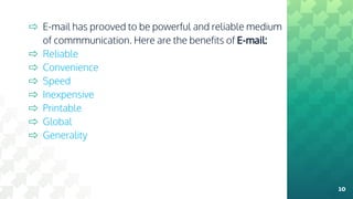 ⇨ E-mail has prooved to be powerful and reliable medium
of commmunication. Here are the benefits of E-mail:
⇨ Reliable
⇨ Convenience
⇨ Speed
⇨ Inexpensive
⇨ Printable
⇨ Global
⇨ Generality
10
 