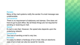 11
Reliable
Many of the mail systems notify the sender if e-mail message was
undeliverable.
Convenience
There is no requirement of stationary and stamps. One does not
have to go to post office. But all these things are not required for
sending or receiving an mail.
Speed
E-mail is very fast. However, the speed also depends upon the
underlying network.
Inexpensive
The cost of sending e-mail is very low.
Printable
It is easy to obtain a hardcopy of an e-mail. Also an electronic
copy of an e-mail can also be saved for records.
 