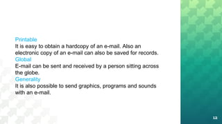 12
Printable
It is easy to obtain a hardcopy of an e-mail. Also an
electronic copy of an e-mail can also be saved for records.
Global
E-mail can be sent and received by a person sitting across
the globe.
Generality
It is also possible to send graphics, programs and sounds
with an e-mail.
 