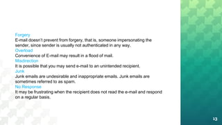 13
Forgery
E-mail doesn’t prevent from forgery, that is, someone impersonating the
sender, since sender is usually not authenticated in any way.
Overload
Convenience of E-mail may result in a flood of mail.
Misdirection
It is possible that you may send e-mail to an unintended recipient.
Junk
Junk emails are undesirable and inappropriate emails. Junk emails are
sometimes referred to as spam.
No Response
It may be frustrating when the recipient does not read the e-mail and respond
on a regular basis.
 