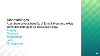 14
Disadvantages
Apart from several benefits of E-mail, there also exists
some disadvantages as discussed below:
Forgery
Overload
Misdirection
Junk
No response
 