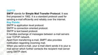 16
SMPTP
SMTP stands for Simple Mail Transfer Protocol. It was
first proposed in 1982. It is a standard protocol used for
sending e-mail efficiently and reliably over the internet.
Key Points:
SMTP is application level protocol.
SMTP is connection oriented protocol.
SMTP is text based protocol.
It handles exchange of messages between e-mail servers
over TCP/IP network.
Apart from transferring e-mail, SMPT also provides
notification regarding incoming mail.
When you send e-mail, your e-mail client sends it to your e-
mail server which further contacts the recipient mail server
using SMTP client.
 