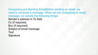 21
.
Composing and Sending EmailBefore sending an email, we
need to compose a message. When we are composing an email
message, we specify the following things:
Sender’s address in To field
Cc (if required)
Bcc (if required)
Subject of email message
Text
Signature
 