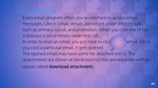 22
⇨ Reading Email
⇨ Every email program offers you an interface to access email
messages. Like in Gmail, emails are stored under different tabs
such as primary, social, and promotion. When you click one of tab,
it displays a list of emails under that tab.
⇨ In order to read an email, you just have to click on that email. Once
you click a particular email, it gets opened.
⇨ The opened email may have some file attached with it. The
attachments are shown at the bottom of the opened email with an
option called download attachment.
 