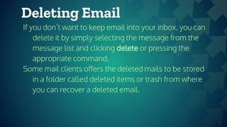 Deleting Email
If you don’t want to keep email into your inbox, you can
delete it by simply selecting the message from the
message list and clicking delete or pressing the
appropriate command.
Some mail clients offers the deleted mails to be stored
in a folder called deleted items or trash from where
you can recover a deleted email.
 