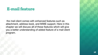 E-mail feature
26
the mail client comes with enhanced features such as
attachment, address book, and MIME support. Here in this
chapter we will discuss all of these features which will give
you a better understanding of added feature of a mail client
program.
 