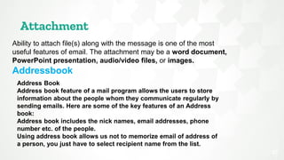 Attachment
27
Ability to attach file(s) along with the message is one of the most
useful features of email. The attachment may be a word document,
PowerPoint presentation, audio/video files, or images.
Addressbook
Address Book
Address book feature of a mail program allows the users to store
information about the people whom they communicate regularly by
sending emails. Here are some of the key features of an Address
book:
Address book includes the nick names, email addresses, phone
number etc. of the people.
Using address book allows us not to memorize email of address of
a person, you just have to select recipient name from the list.
 