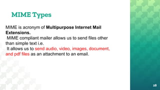 28
MIME Types
MIME is acronym of Multipurpose Internet Mail
Extensions.
MIME compliant mailer allows us to send files other
than simple text i.e.
It allows us to send audio, video, images, document,
and pdf files as an attachment to an email.
 