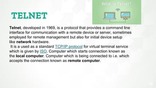 TELNET
29
Telnet, developed in 1969, is a protocol that provides a command line
interface for communication with a remote device or server, sometimes
employed for remote management but also for initial device setup
like network hardware.
It is a used as a standard TCP/IP protocol for virtual terminal service
which is given by ISO. Computer which starts connection known as
the local computer. Computer which is being connected to i.e. which
accepts the connection known as remote computer.
 