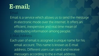 E-mail;
Email
Email is a service which allows us to send the message
in electronic mode over the internet. It offers an
efficient, inexpensive and real time mean of
distributing information among people.
E-Mail Address
Each user of email is assigned a unique name for his
email account. This name is known as E-mail
address. Different users can send and receive
messages according to the e-mail address.
 
