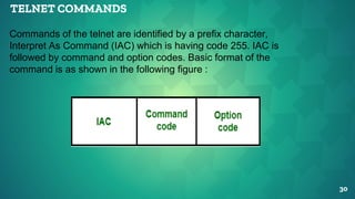 TELNET COMMANDS
30
Commands of the telnet are identified by a prefix character,
Interpret As Command (IAC) which is having code 255. IAC is
followed by command and option codes. Basic format of the
command is as shown in the following figure :
 