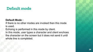 Default mode
32
Default Mode :
If there is no other modes are invoked then this mode
is used.
Echoing is performed in this mode by client.
In this mode, user types a character and client enchoes
the character on the screen but it does not send it until
whole line is completed.
 