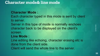 Character mode& line mode
33
HIGH
VALUE
1
LOW VALUE 2
Character Mode :
Each character typed in this mode is sent by client
to server.
Server in this type of mode is normally enchoes
character back to be displayed on the client’s
screen.
Line Mode :
Line editing like echoing, character erasing etc is
done from the client side.
Client will send the whole line to the server.
 
