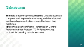 Telnet uses
34
Telnet is a network protocol used to virtually access a
computer and to provide a two-way, collaborative and
text-based communication channel between two
machines.
It follows a user command Transmission Control
Protocol/Internet Protocol (TCP/IP) networking
protocol for creating remote sessions.
 
